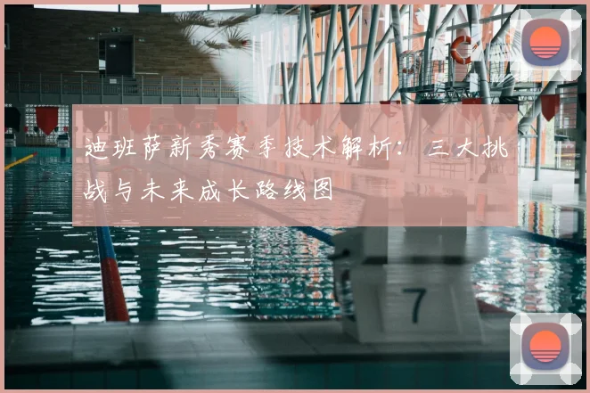 迪班萨新秀赛季技术解析：三大挑战与未来成长路线图
