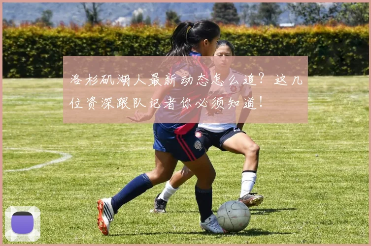 洛杉矶湖人最新动态怎么追？这几位资深跟队记者你必须知道！