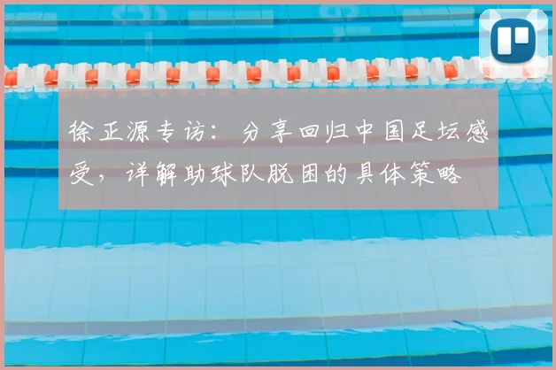 徐正源专访:分享回归中国足坛感受,详解助球队脱困的具体策略