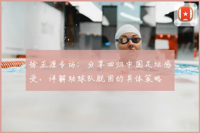 徐正源专访：分享回归中国足坛感受，详解助球队脱困的具体策略